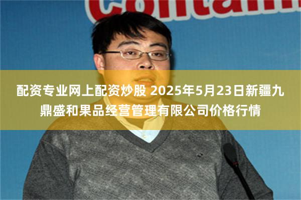 配资专业网上配资炒股 2025年5月23日新疆九鼎盛和果品经营管理有限公司价格行情