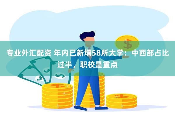 专业外汇配资 年内已新增58所大学：中西部占比过半，职校是重点