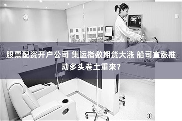 股票配资开户公司 集运指数期货大涨 船司宣涨推动多头卷土重来？