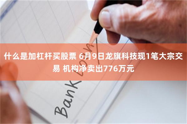 什么是加杠杆买股票 6月9日龙旗科技现1笔大宗交易 机构净卖出776万元