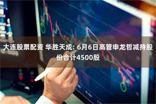 大连股票配资 华胜天成: 6月6日高管申龙哲减持股份合计4500股