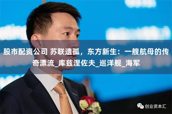 股市配资公司 苏联遗孤，东方新生：一艘航母的传奇漂流_库兹涅佐夫_巡洋舰_海军
