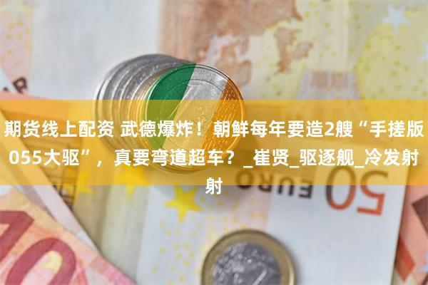 期货线上配资 武德爆炸！朝鲜每年要造2艘“手搓版055大驱”，真要弯道超车？_崔贤_驱逐舰_冷发射