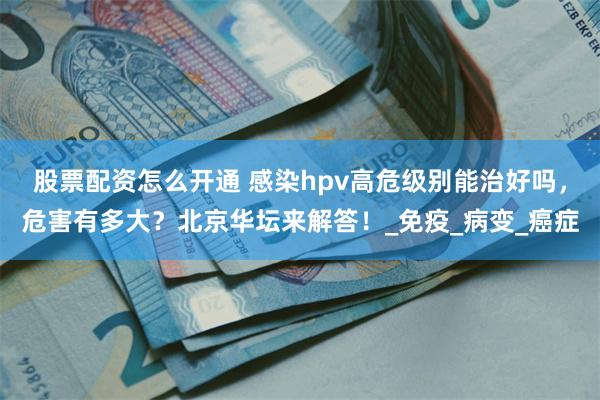 股票配资怎么开通 感染hpv高危级别能治好吗，危害有多大？北京华坛来解答！_免疫_病变_癌症