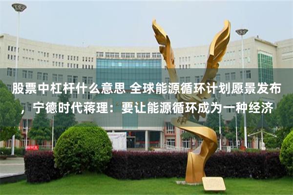 股票中杠杆什么意思 全球能源循环计划愿景发布，宁德时代蒋理：要让能源循环成为一种经济