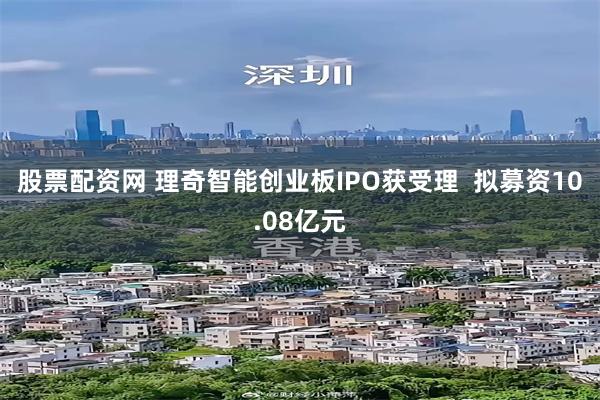 股票配资网 理奇智能创业板IPO获受理  拟募资10.08亿元
