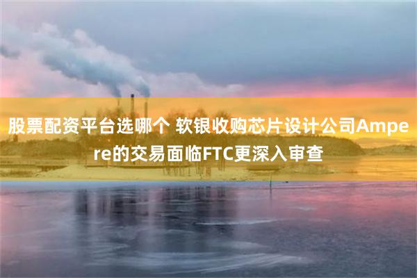 股票配资平台选哪个 软银收购芯片设计公司Ampere的交易面临FTC更深入审查