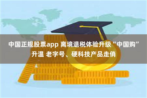 中国正规股票app 离境退税体验升级“中国购”升温 老字号、硬科技产品走俏