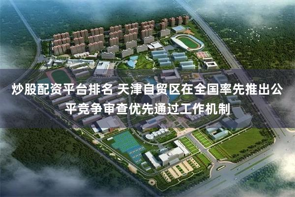 炒股配资平台排名 天津自贸区在全国率先推出公平竞争审查优先通过工作机制