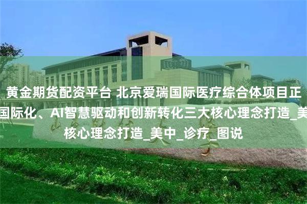黄金期货配资平台 北京爱瑞国际医疗综合体项目正式动工，围绕国际化、AI智慧驱动和创新转化三大核心理念打造_美中_诊疗_图说