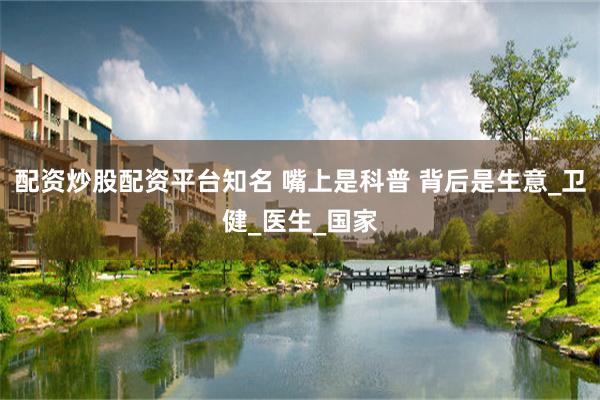配资炒股配资平台知名 嘴上是科普 背后是生意_卫健_医生_国家