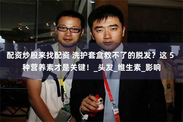 配资炒股来找配资 洗护套盒救不了的脱发？这 5 种营养素才是关键！_头发_维生素_影响