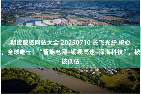 期货配资网站大全 20250710 长飞光纤 核心技术，全球唯一，“智能电网+铜缆高速+深海科技”，被低估