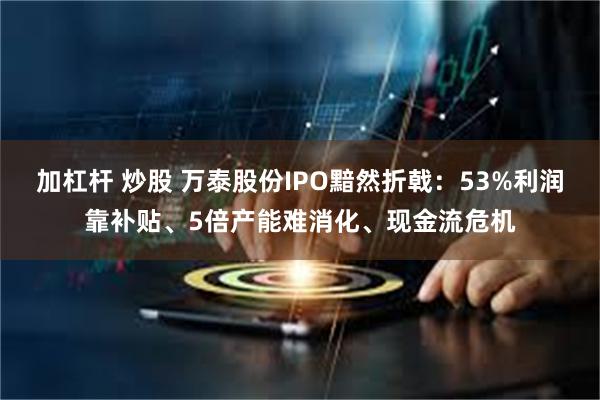 加杠杆 炒股 万泰股份IPO黯然折戟：53%利润靠补贴、5倍产能难消化、现金流危机