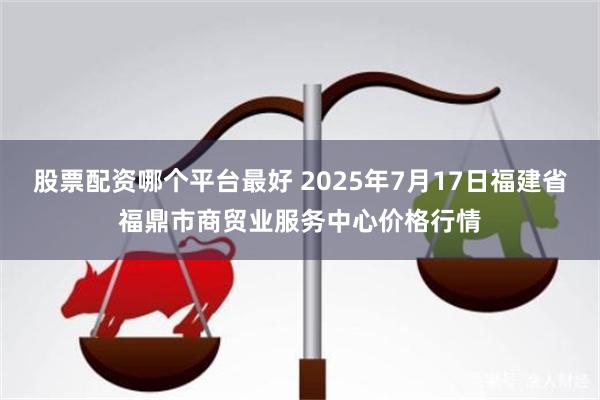 股票配资哪个平台最好 2025年7月17日福建省福鼎市商贸业服务中心价格行情
