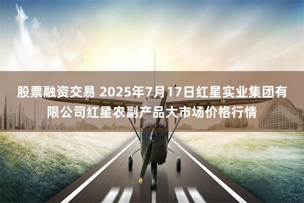 股票融资交易 2025年7月17日红星实业集团有限公司红星农副产品大市场价格行情