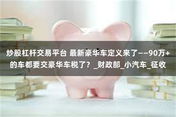 炒股杠杆交易平台 最新豪华车定义来了——90万+的车都要交豪华车税了？_财政部_小汽车_征收