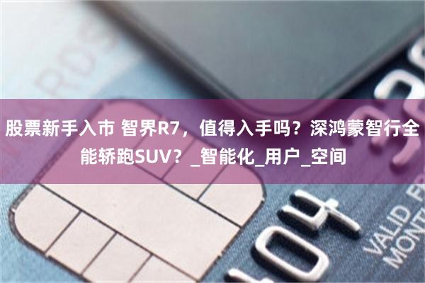 股票新手入市 智界R7，值得入手吗？深鸿蒙智行全能轿跑SUV？_智能化_用户_空间