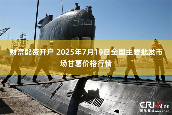 财富配资开户 2025年7月19日全国主要批发市场甘薯价格行情