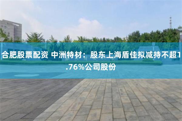合肥股票配资 中洲特材：股东上海盾佳拟减持不超1.76%公司股份