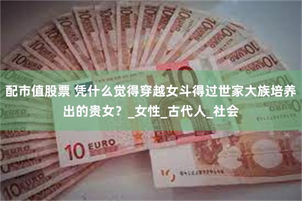 配市值股票 凭什么觉得穿越女斗得过世家大族培养出的贵女？_女性_古代人_社会