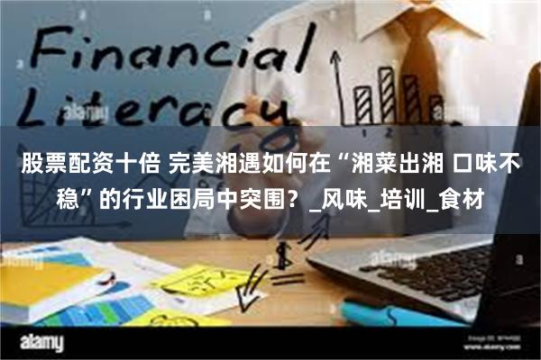 股票配资十倍 完美湘遇如何在“湘菜出湘 口味不稳”的行业困局中突围？_风味_培训_食材