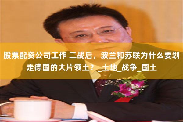 股票配资公司工作 二战后，波兰和苏联为什么要划走德国的大片领土？_土地_战争_国土