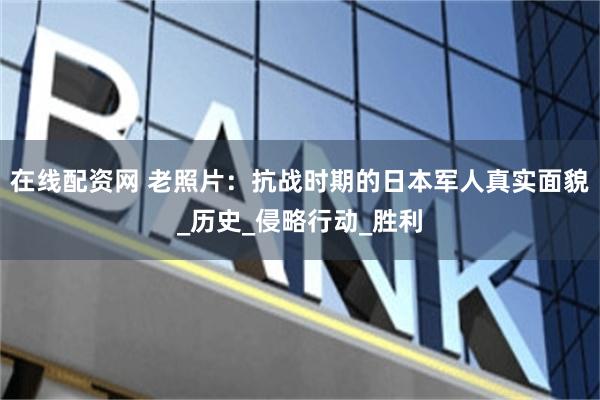 在线配资网 老照片：抗战时期的日本军人真实面貌_历史_侵略行动_胜利