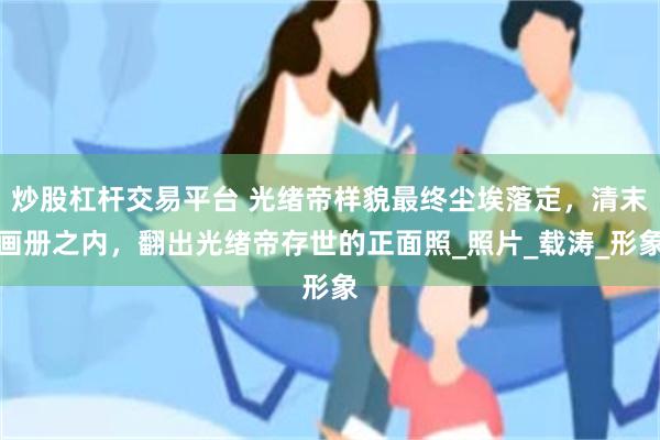 炒股杠杆交易平台 光绪帝样貌最终尘埃落定，清末画册之内，翻出光绪帝存世的正面照_照片_载涛_形象