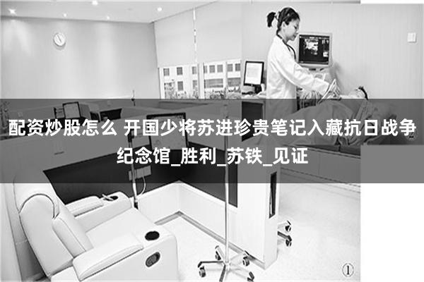 配资炒股怎么 开国少将苏进珍贵笔记入藏抗日战争纪念馆_胜利_苏铁_见证