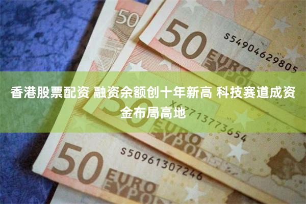 香港股票配资 融资余额创十年新高 科技赛道成资金布局高地