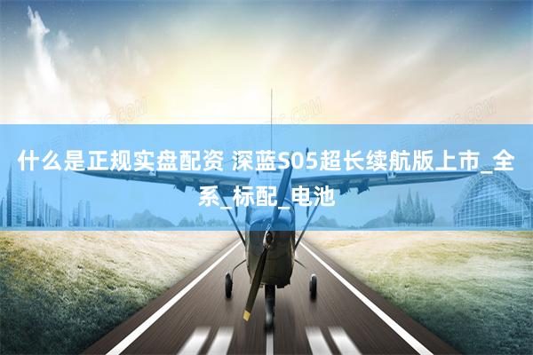 什么是正规实盘配资 深蓝S05超长续航版上市_全系_标配_电池