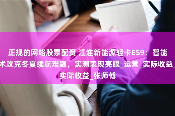 正规的网络股票配资 江淮新能源轻卡ES9：智能温控技术攻克冬夏续航难题，实测表现亮眼_运营_实际收益_张师傅
