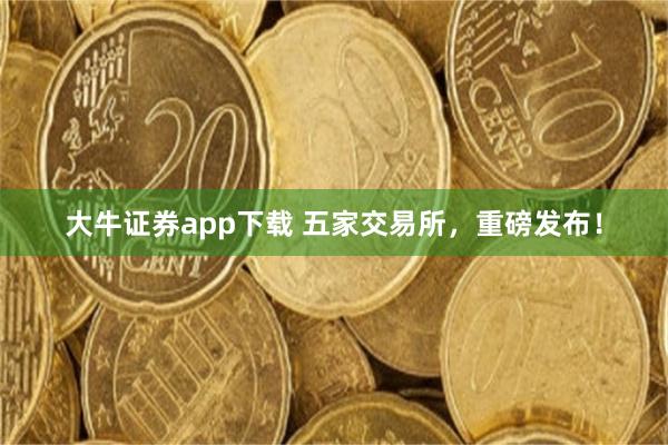 大牛证券app下载 五家交易所，重磅发布！