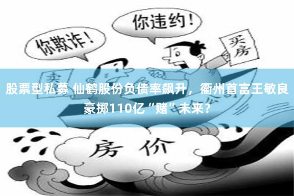 股票型私募 仙鹤股份负债率飙升，衢州首富王敏良豪掷110亿“赌”未来？