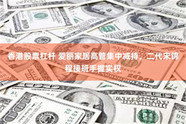 香港股票杠杆 爱丽家居高管集中减持，二代宋锦程接班手握实权