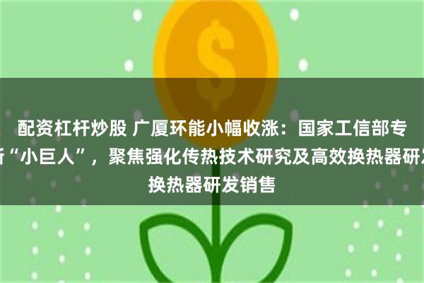 配资杠杆炒股 广厦环能小幅收涨：国家工信部专精特新“小巨人”，聚焦强化传热技术研究及高效换热器研发销售