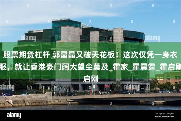 股票期货杠杆 郭晶晶又破天花板！这次仅凭一身衣服，就让香港豪门阔太望尘莫及_霍家_霍震霆_霍启刚