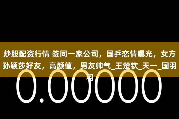 炒股配资行情 签同一家公司，国乒恋情曝光，女方孙颖莎好友，高颜值，男友帅气_王楚钦_天一_国羽