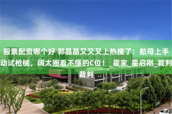股票配资哪个好 郭晶晶又又又上热搜了：航母上手动试枪械，阔太圈看不懂的C位！_霍家_霍启刚_裁判
