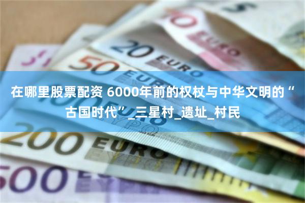在哪里股票配资 6000年前的权杖与中华文明的“古国时代”_三星村_遗址_村民