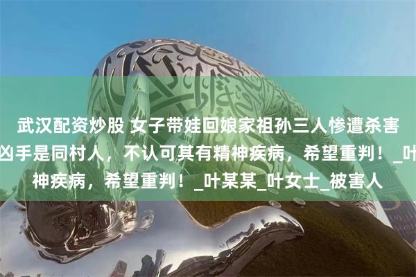 武汉配资炒股 女子带娃回娘家祖孙三人惨遭杀害案明日开庭，家属：凶手是同村人，不认可其有精神疾病，希望重判！_叶某某_叶女士_被害人