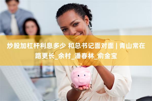 炒股加杠杆利息多少 和总书记面对面 | 青山常在路更长_余村_潘春林_俞金宝