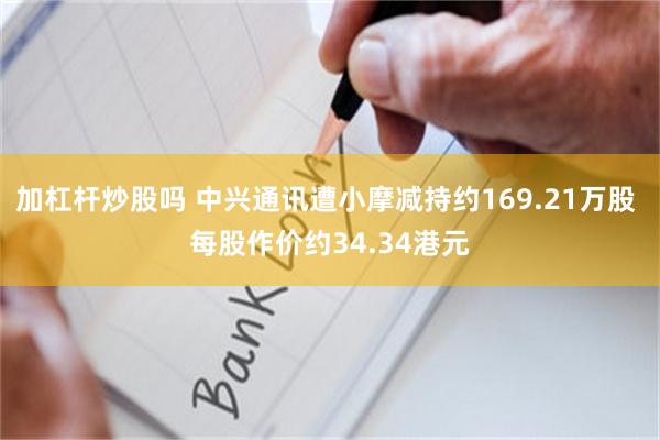 加杠杆炒股吗 中兴通讯遭小摩减持约169.21万股 每股作价约34.34港元