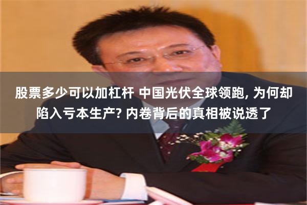 股票多少可以加杠杆 中国光伏全球领跑, 为何却陷入亏本生产? 内卷背后的真相被说透了